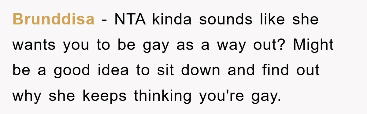 Brunddisa − NTA kinda sounds like she wants you to be gay as a way out? Might be a good idea to sit down and find out why she keeps...