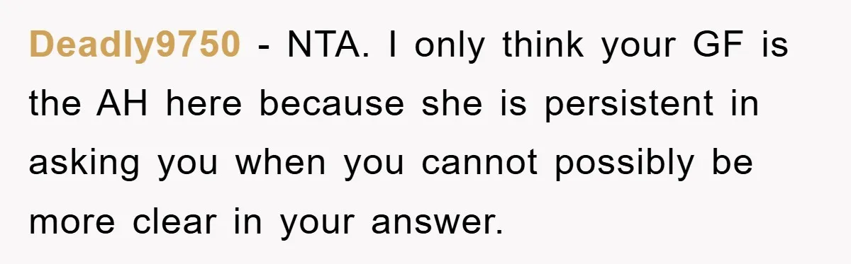 Deadly9750 − NTA. I only think your GF is the AH here because she is persistent in asking you when you cannot possibly be more clear in your answer.