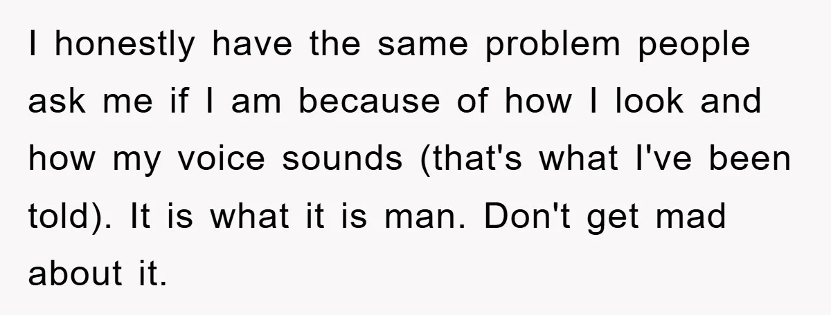 I honestly have the same problem people ask me if I am because of how I look and how my voice sounds (that's what I've been told). It is what...