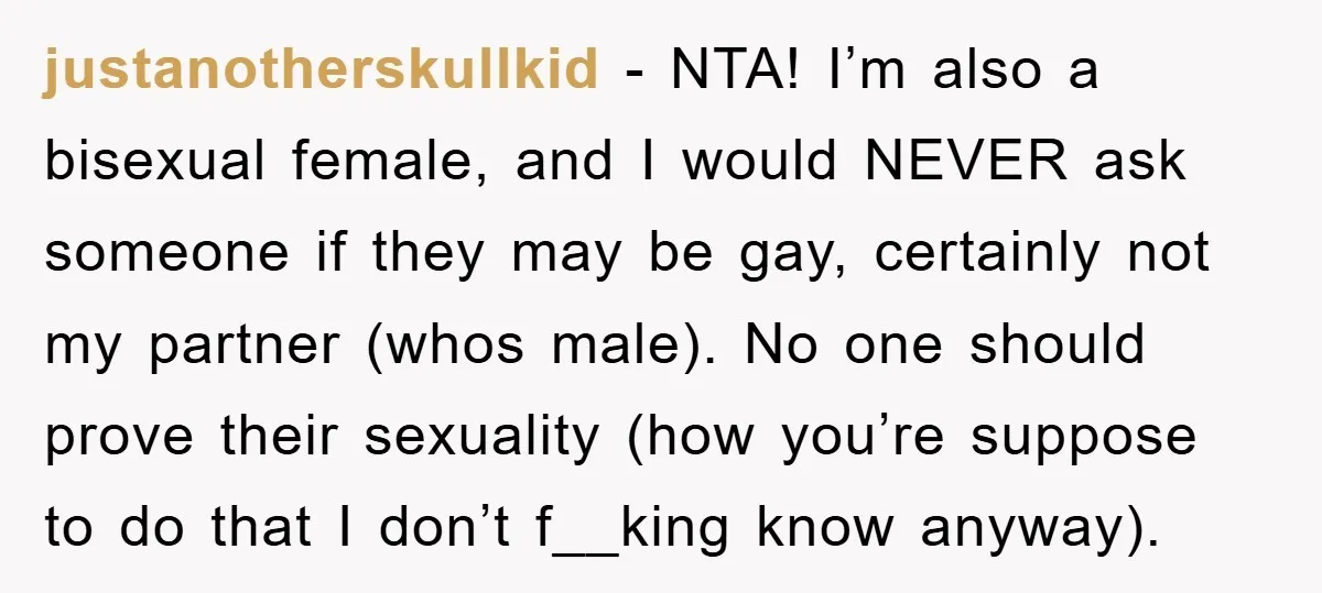 justanotherskullkid − NTA! I’m also a bisexual female, and I would NEVER ask someone if they may be gay, certainly not my partner (whos male). No one should prove their...