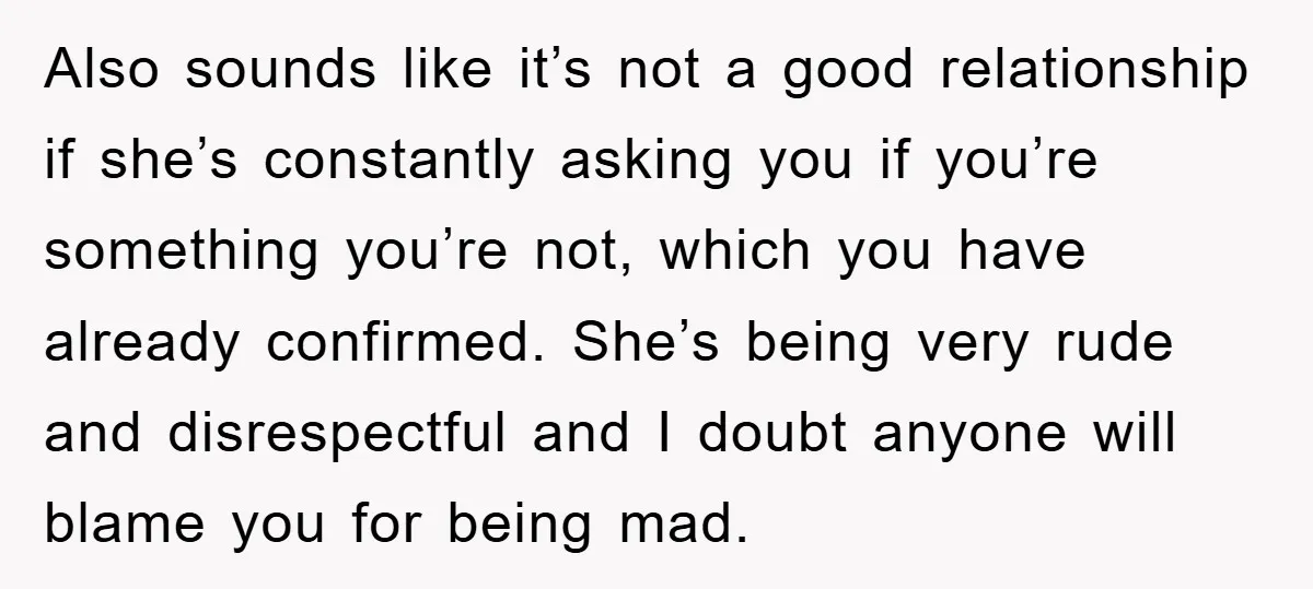 Also sounds like it’s not a good relationship if she’s constantly asking you if you’re something you’re not, which you have already confirmed. She’s being very rude and disrespectful and...
