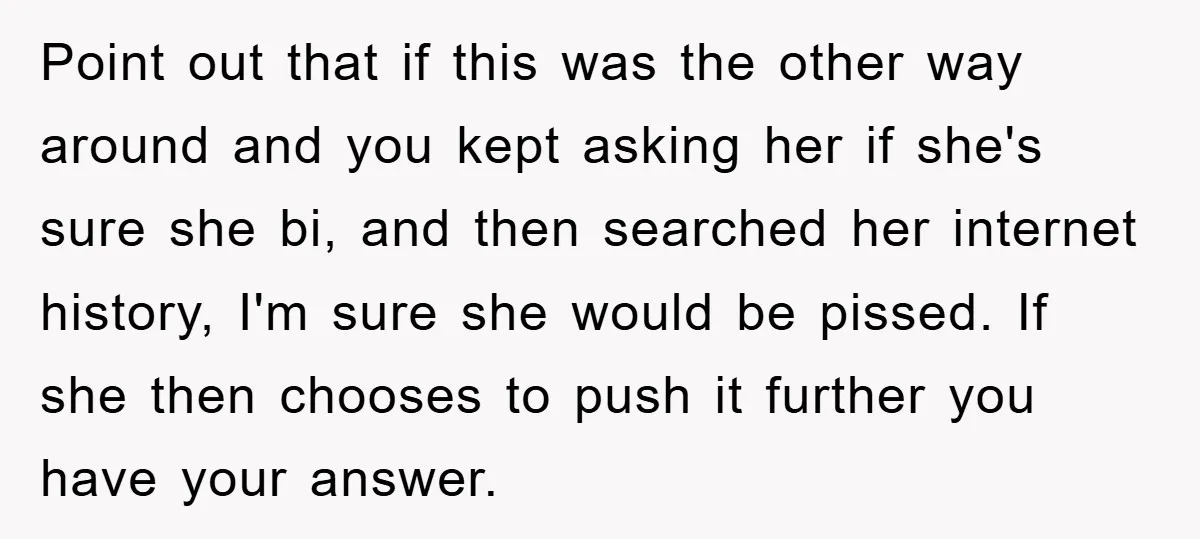 Point out that if this was the other way around and you kept asking her if she's sure she bi, and then searched her internet history, I'm sure she would...