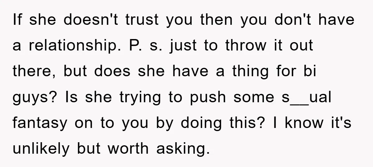 If she doesn't trust you then you don't have a relationship. P. s. just to throw it out there, but does she have a thing for bi guys? Is she...
