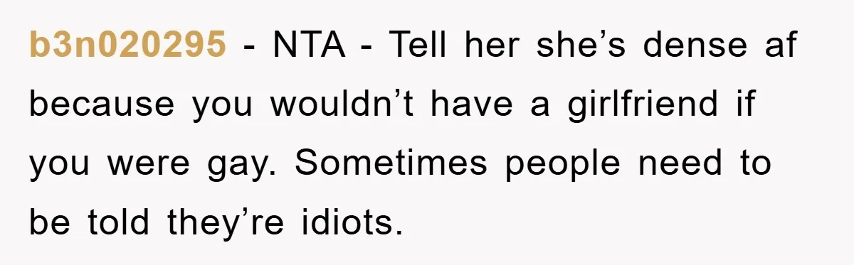 b3n020295 − NTA - Tell her she’s dense af because you wouldn’t have a girlfriend if you were gay. Sometimes people need to be told they’re idiots.