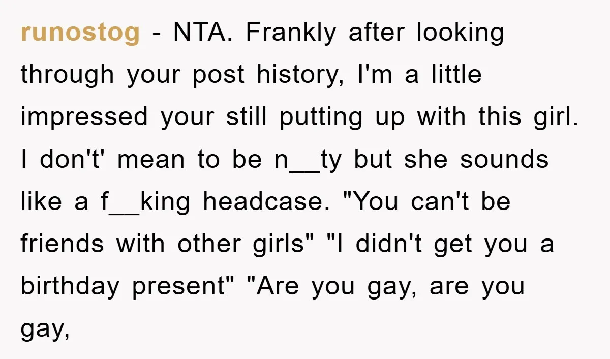 runostog − NTA. Frankly after looking through your post history, I'm a little impressed your still putting up with this girl. I don't' mean to be n__ty but she sounds...
