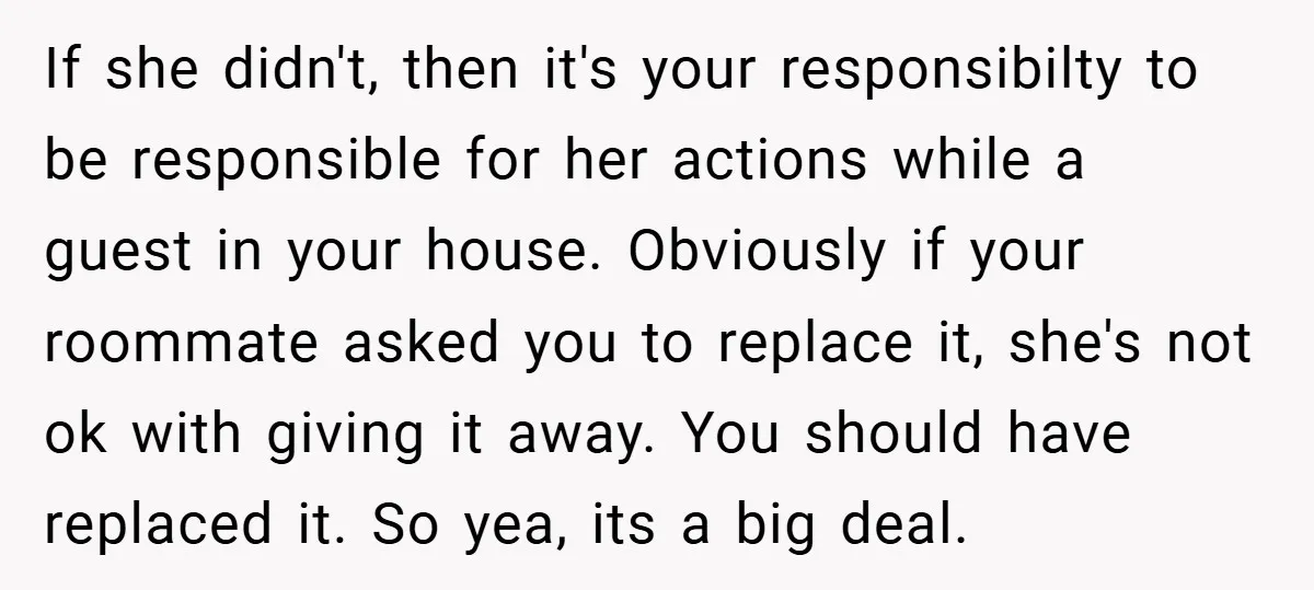 If she didn't, then it's your responsibilty to be responsible for her actions while a guest in your house. Obviously if your roommate asked you to replace it, she's not...