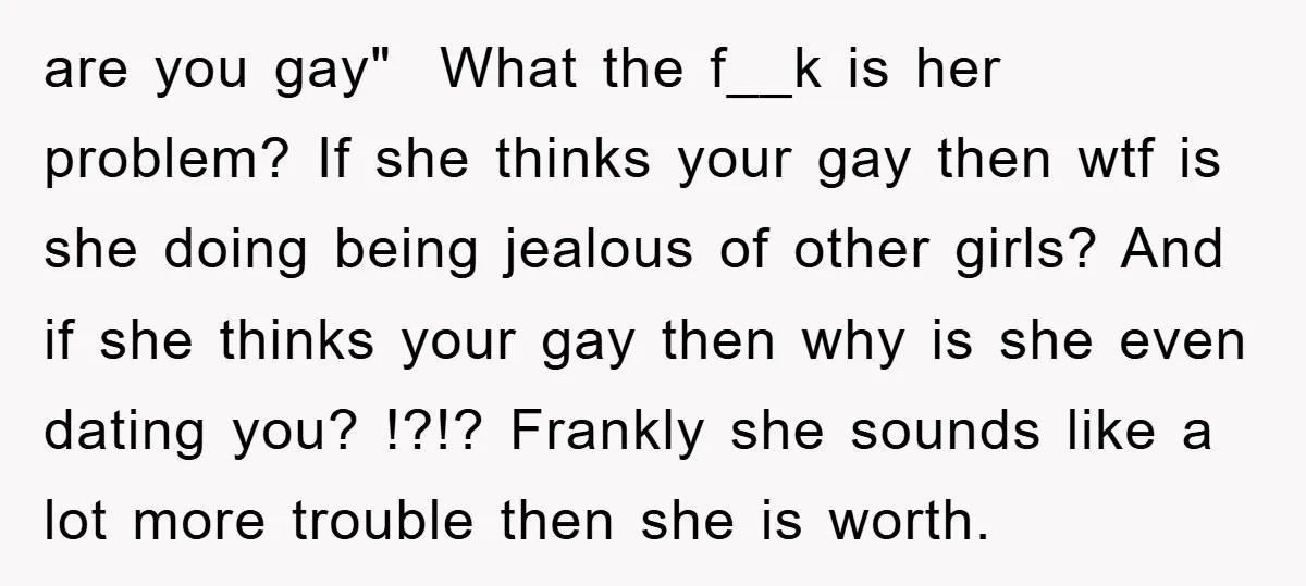 are you gay" ​ What the f__k is her problem? If she thinks your gay then wtf is she doing being jealous of other girls? And if she thinks your...