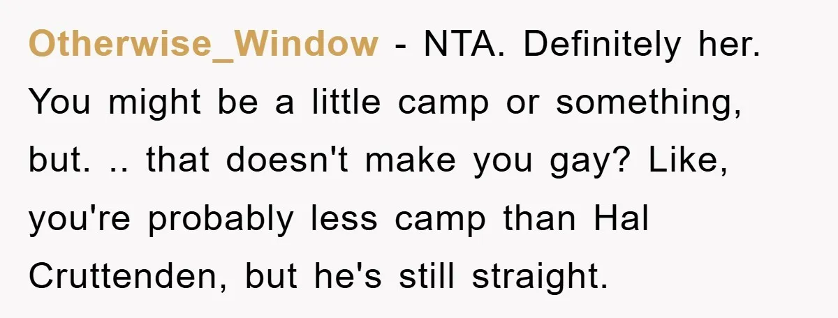 Otherwise_Window − NTA. Definitely her. You might be a little camp or something, but. .. that doesn't make you gay? Like, you're probably less camp than Hal Cruttenden, but he's...