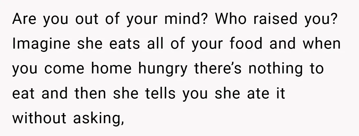 Are you out of your mind? Who raised you? Imagine she eats all of your food and when you come home hungry there’s nothing to eat and then she tells...
