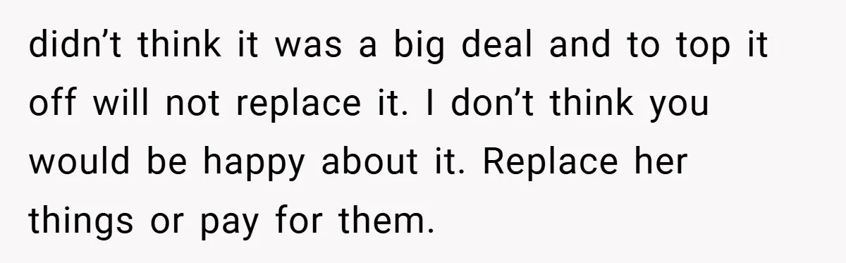 didn’t think it was a big deal and to top it off will not replace it. I don’t think you would be happy about it. Replace her things or pay...
