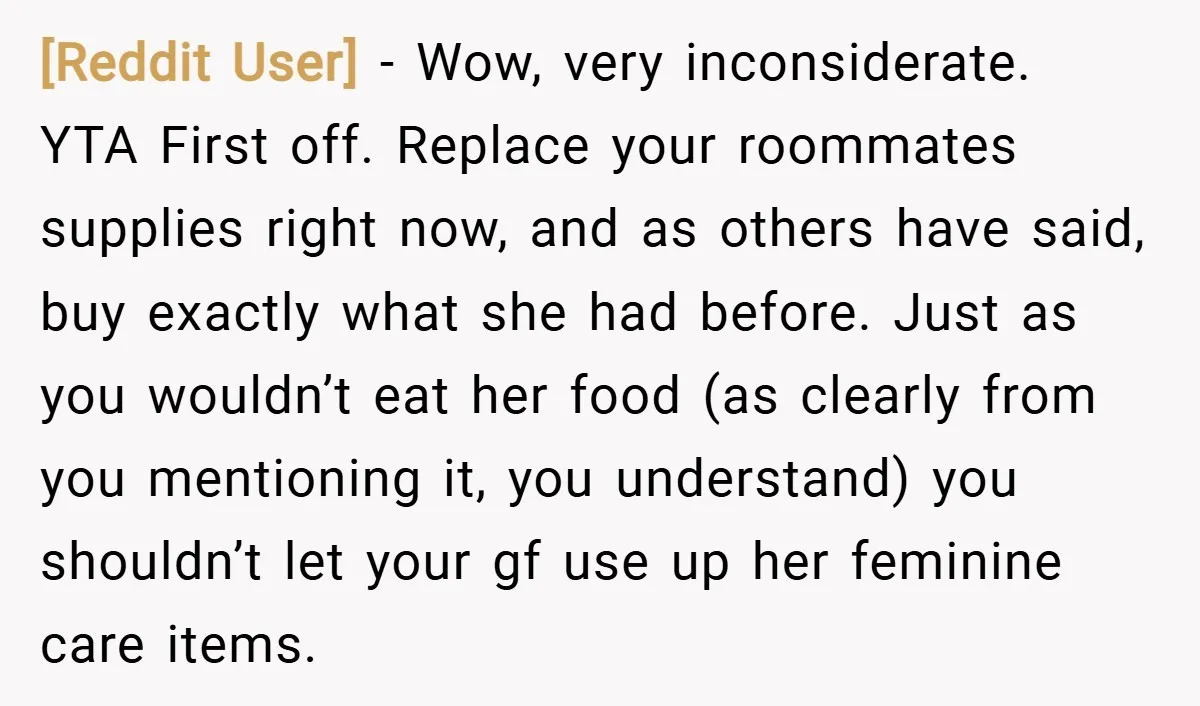 [Reddit User] − Wow, very inconsiderate. YTA First off. Replace your roommates supplies right now, and as others have said, buy exactly what she had before. Just as you wouldn’t...