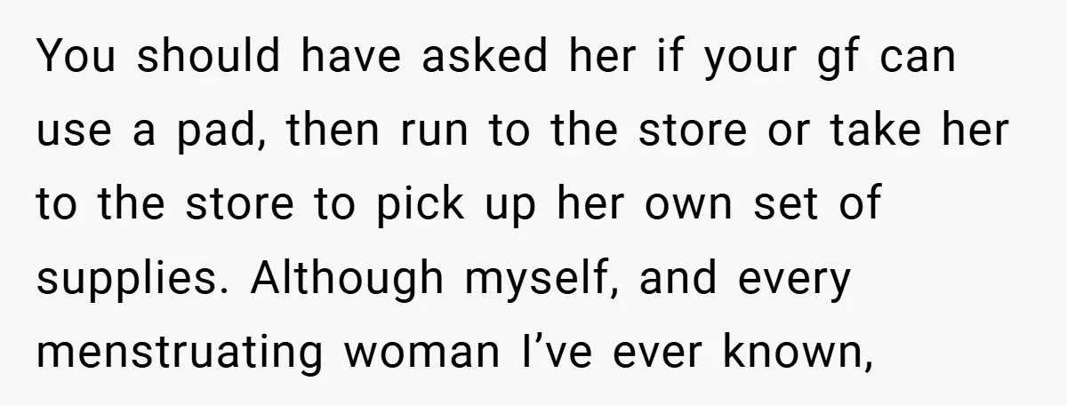 You should have asked her if your gf can use a pad, then run to the store or take her to the store to pick up her own set of...