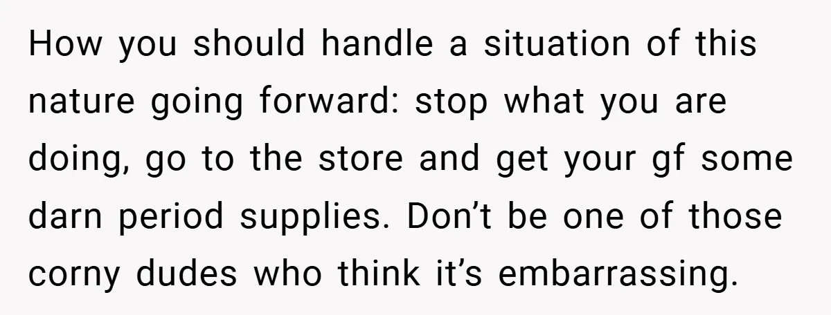 How you should handle a situation of this nature going forward: stop what you are doing, go to the store and get your gf some darn period supplies. Don’t be...