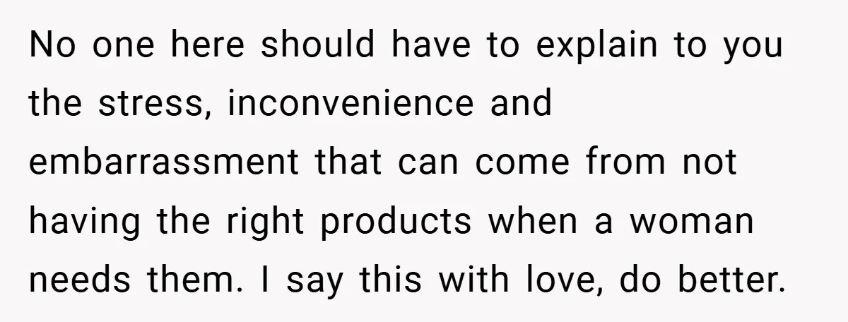 No one here should have to explain to you the stress, inconvenience and embarrassment that can come from not having the right products when a woman needs them. I say...