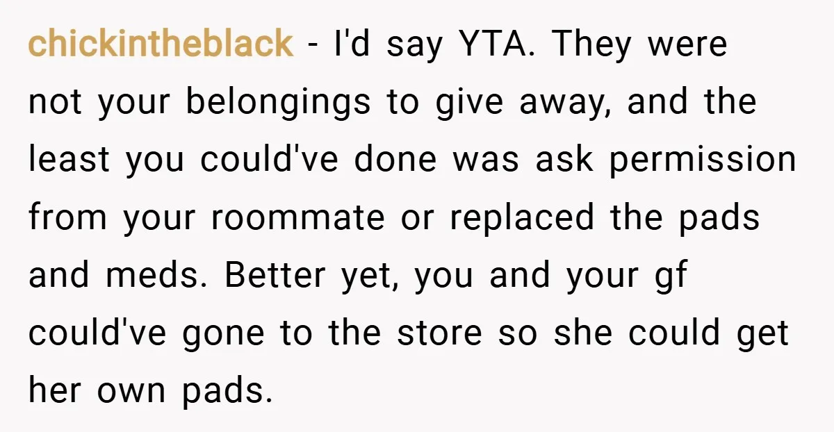 chickintheblack − I'd say YTA. They were not your belongings to give away, and the least you could've done was ask permission from your roommate or replaced the pads and...
