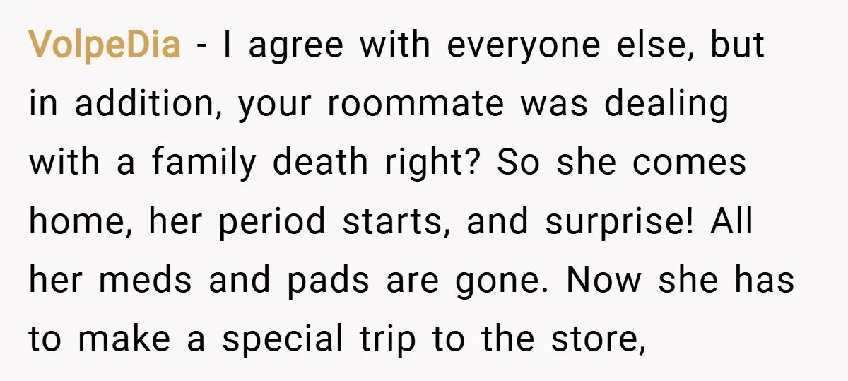 VolpeDia − I agree with everyone else, but in addition, your roommate was dealing with a family death right? So she comes home, her period starts, and surprise! All her...