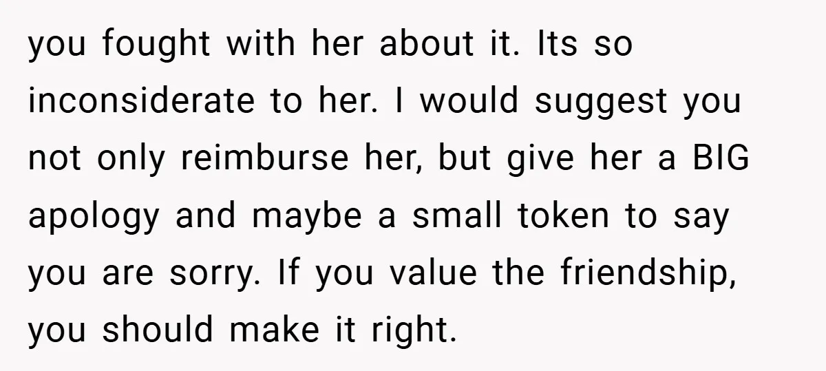 you fought with her about it. Its so inconsiderate to her. I would suggest you not only reimburse her, but give her a BIG apology and maybe a small token...