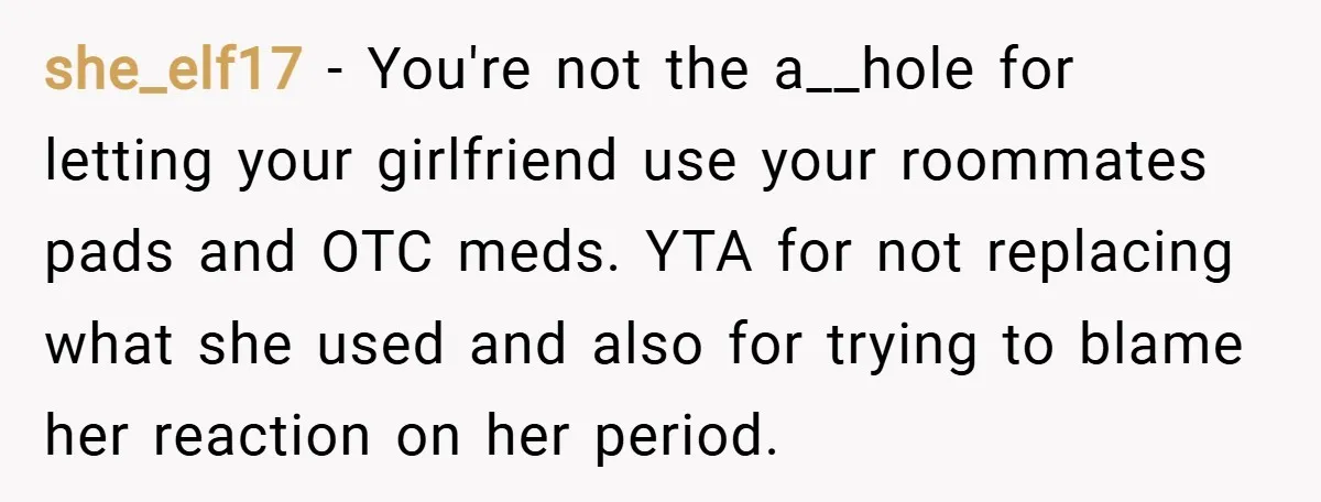 she_elf17 − You're not the a__hole for letting your girlfriend use your roommates pads and OTC meds. YTA for not replacing what she used and also for trying to blame...