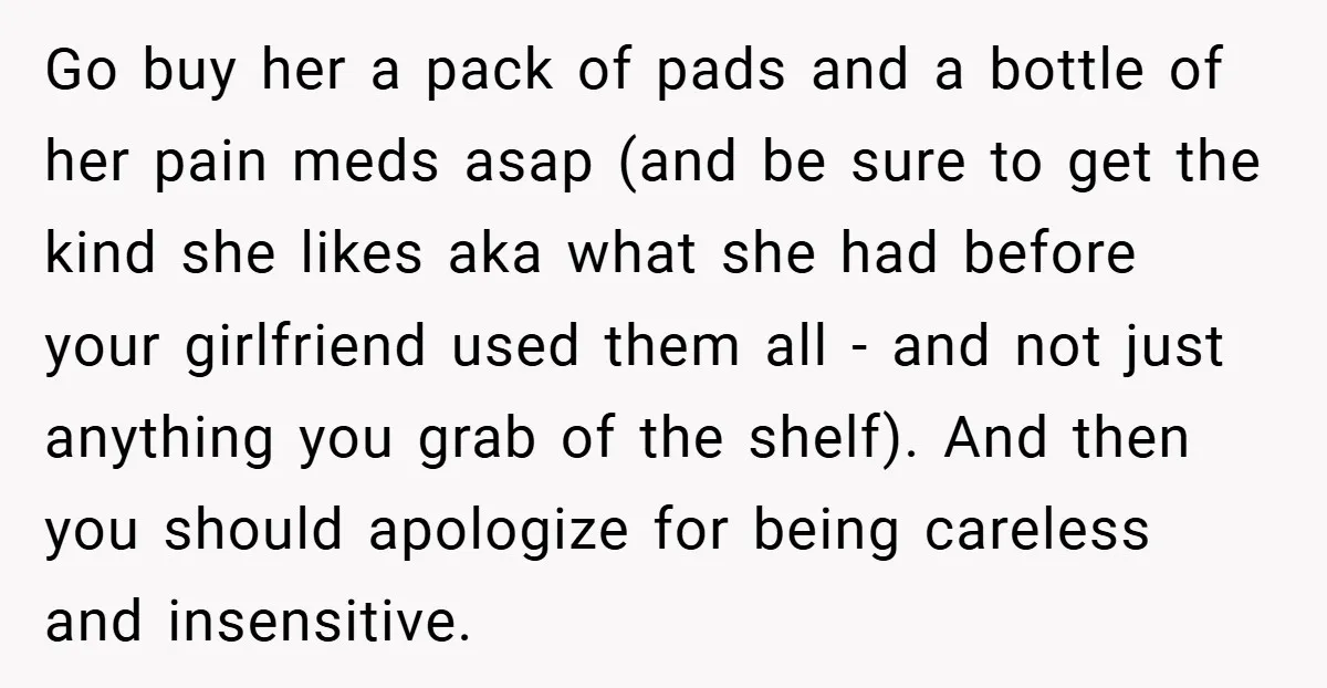 Go buy her a pack of pads and a bottle of her pain meds asap (and be sure to get the kind she likes aka what she had before your...
