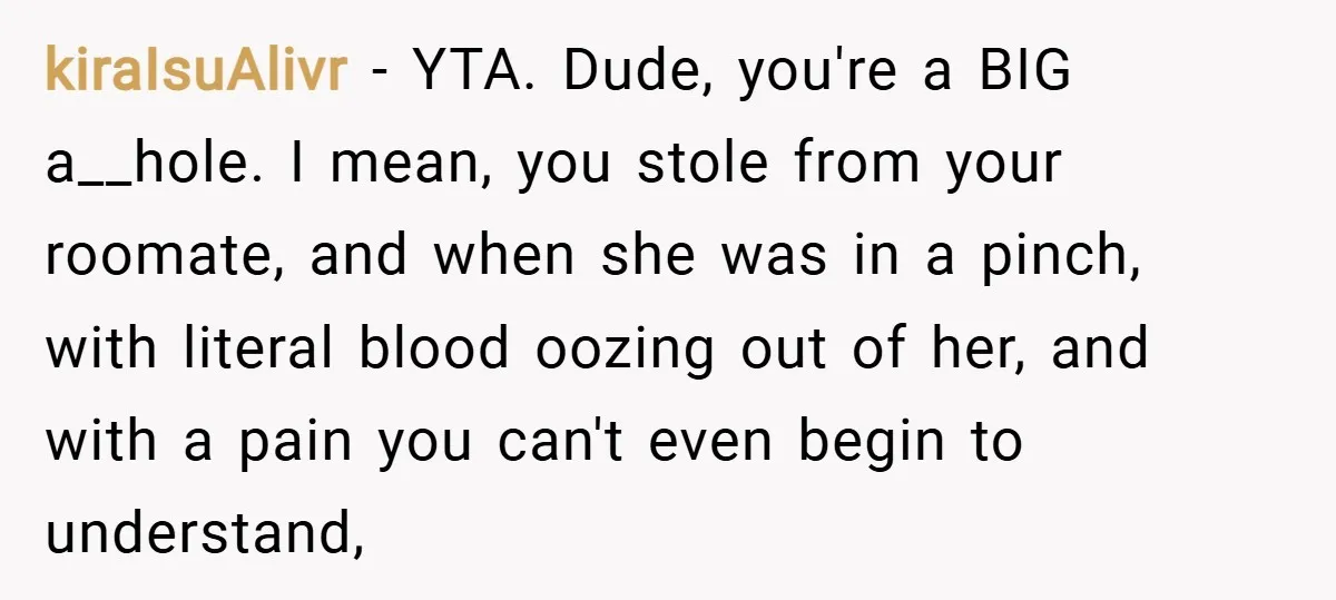 kiraIsuAlivr − YTA. Dude, you're a BIG a__hole. I mean, you stole from your roomate, and when she was in a pinch, with literal blood oozing out of her, and...