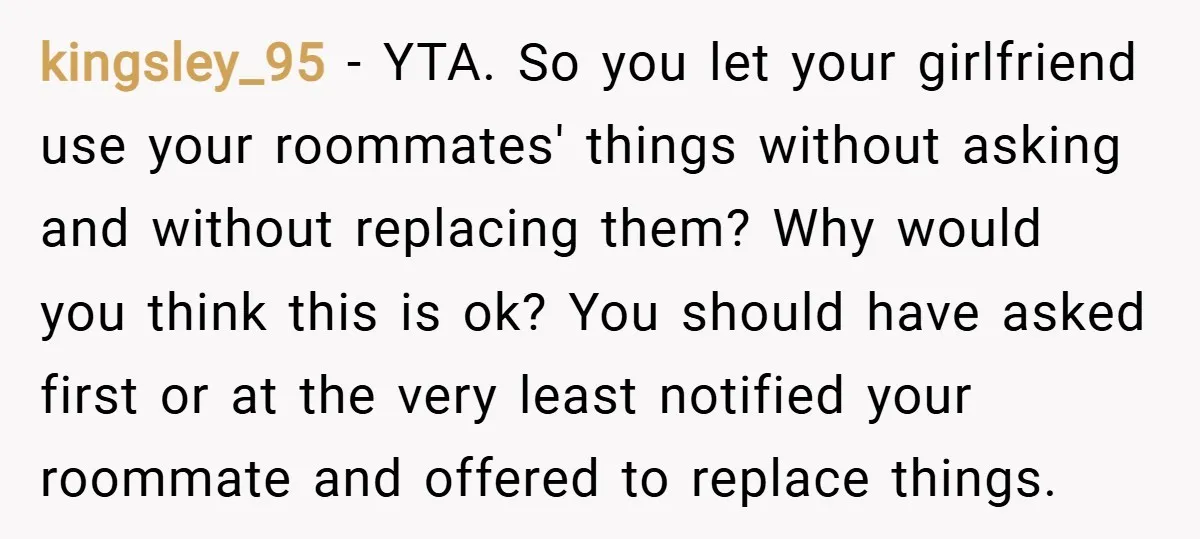 kingsley_95 − YTA. So you let your girlfriend use your roommates' things without asking and without replacing them? Why would you think this is ok? You should have asked first...