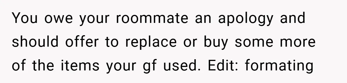 You owe your roommate an apology and should offer to replace or buy some more of the items your gf used. Edit: formating