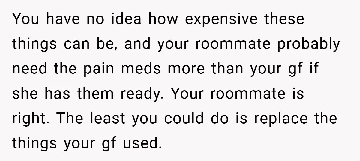 You have no idea how expensive these things can be, and your roommate probably need the pain meds more than your gf if she has them ready. Your roommate is...