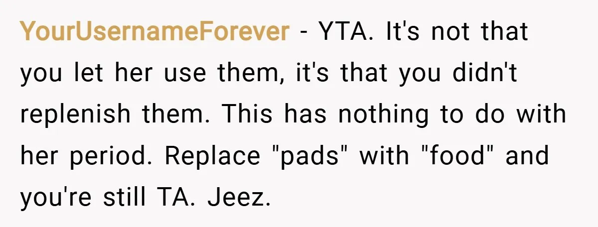 YourUsernameForever − YTA. It's not that you let her use them, it's that you didn't replenish them. This has nothing to do with her period. Replace "pads" with "food" and...