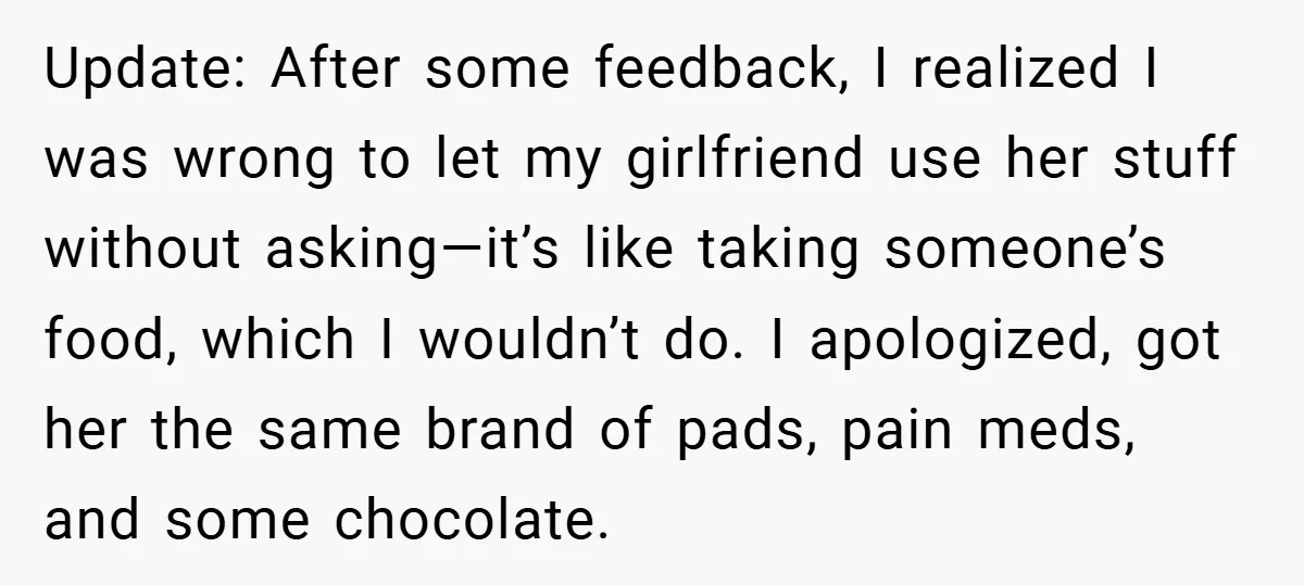 Update: After some feedback, I realized I was wrong to let my girlfriend use her stuff without asking—it’s like taking someone’s food, which I wouldn’t do. I apologized, got her...