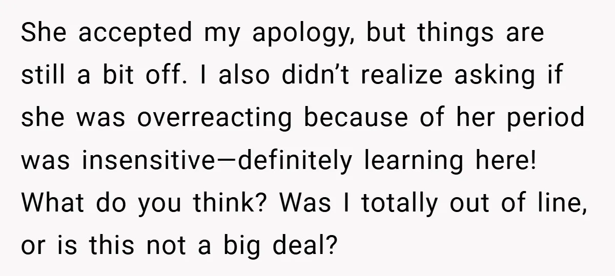 She accepted my apology, but things are still a bit off. I also didn’t realize asking if she was overreacting because of her period was insensitive—definitely learning here! What do...