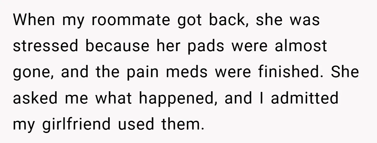 When my roommate got back, she was stressed because her pads were almost gone, and the pain meds were finished. She asked me what happened, and I admitted my girlfriend...
