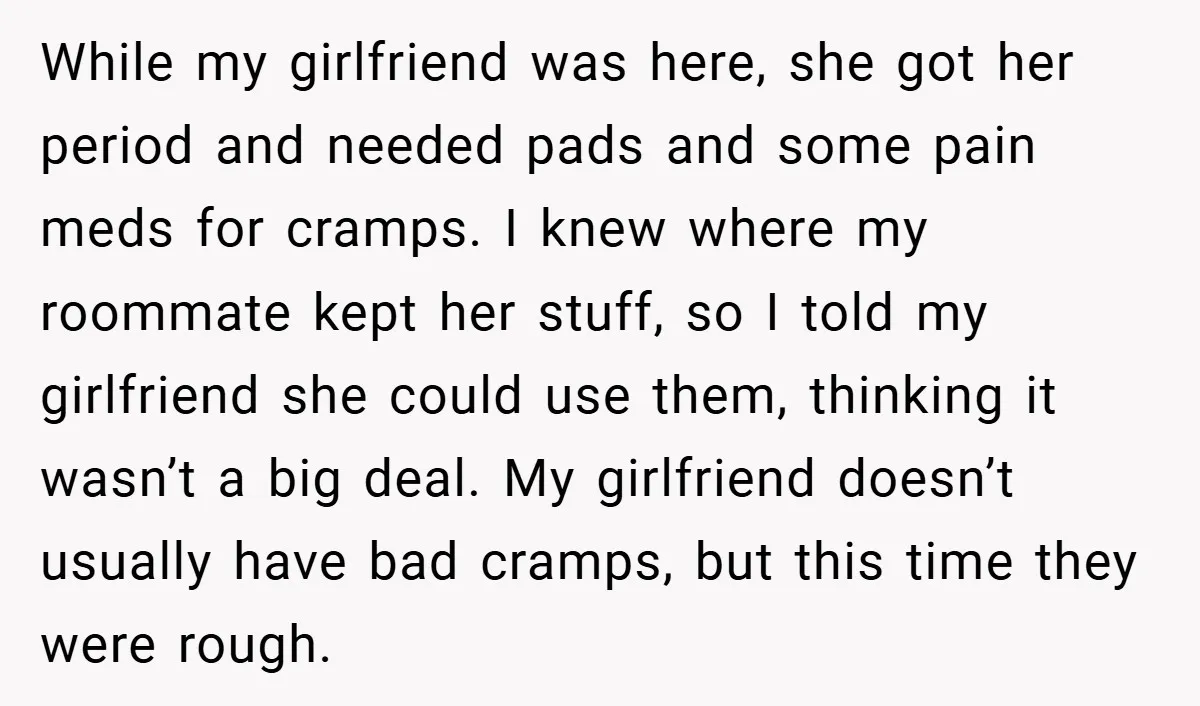 While my girlfriend was here, she got her period and needed pads and some pain meds for cramps. I knew where my roommate kept her stuff, so I told my...