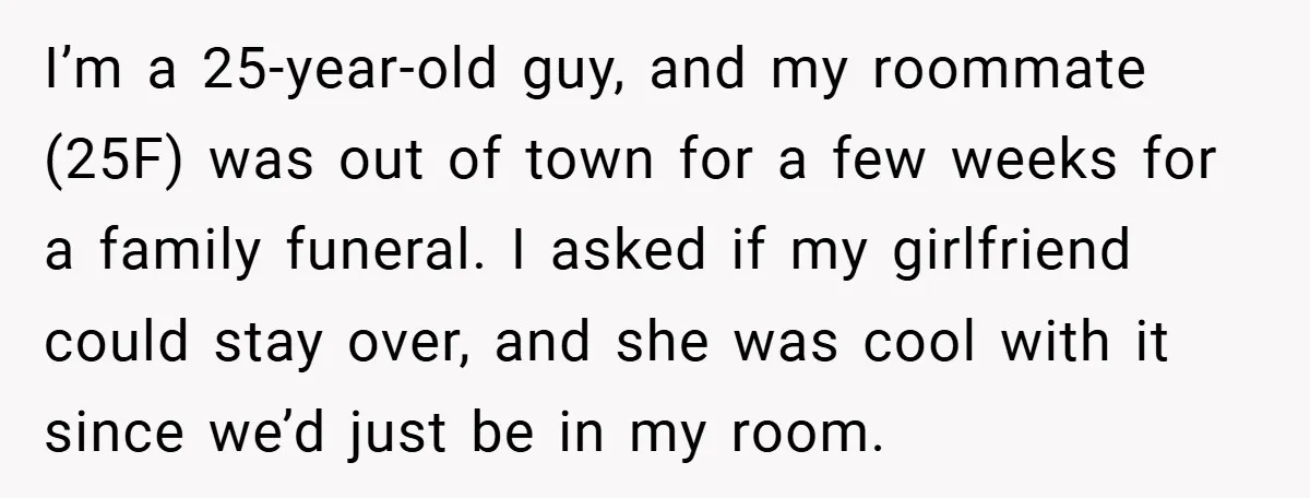 I’m a 25-year-old guy, and my roommate (25F) was out of town for a few weeks for a family funeral. I asked if my girlfriend could stay over, and she...