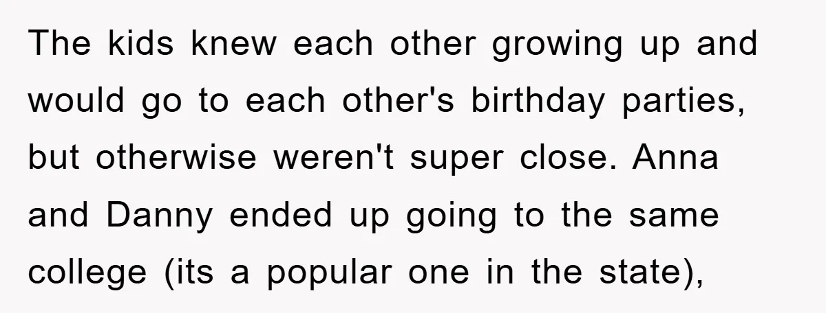 The kids knew each other growing up and would go to each other's birthday parties, but otherwise weren't super close. Anna and Danny ended up going to the same college...