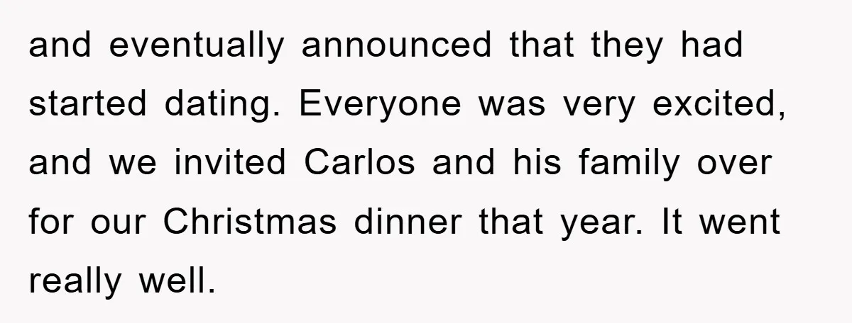 and eventually announced that they had started dating. Everyone was very excited, and we invited Carlos and his family over for our Christmas dinner that year. It went really well.