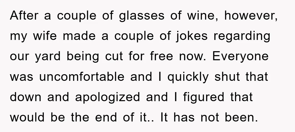 After a couple of glasses of wine, however, my wife made a couple of jokes regarding our yard being cut for free now. Everyone was uncomfortable and I quickly shut...