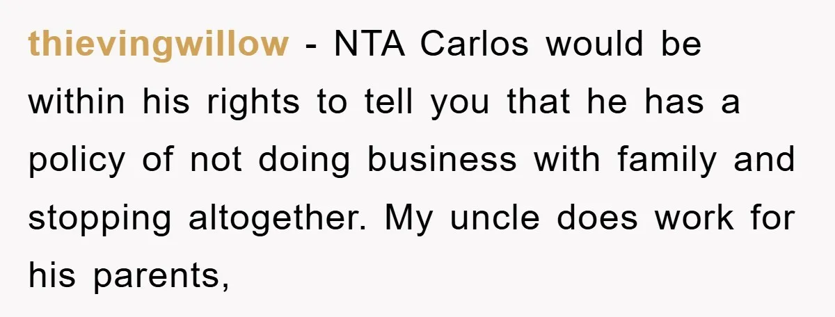 thievingwillow − NTA Carlos would be within his rights to tell you that he has a policy of not doing business with family and stopping altogether. My uncle does work...