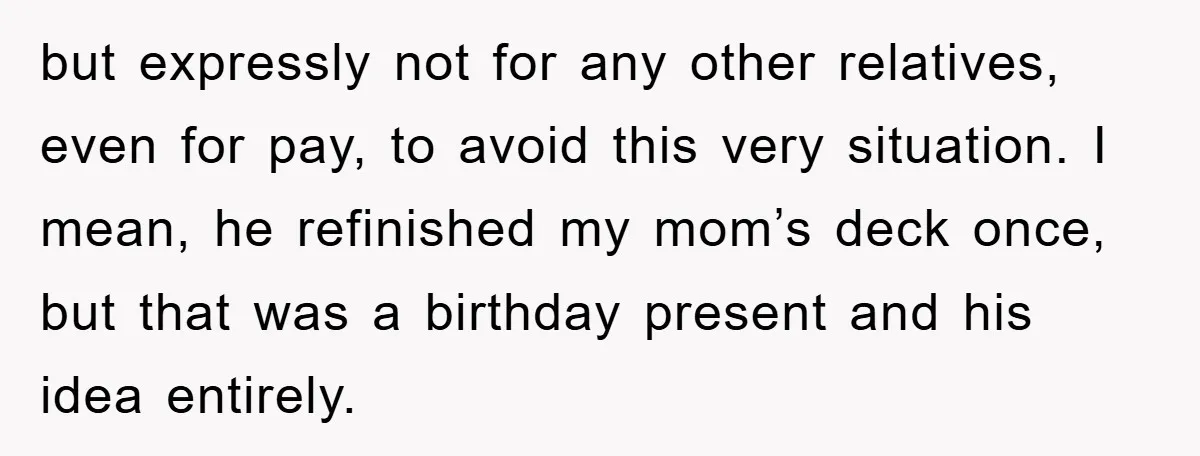 but expressly not for any other relatives, even for pay, to avoid this very situation. I mean, he refinished my mom’s deck once, but that was a birthday present and...