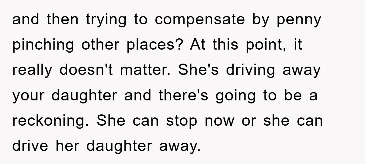 and then trying to compensate by penny pinching other places? At this point, it really doesn't matter. She's driving away your daughter and there's going to be a reckoning. She...