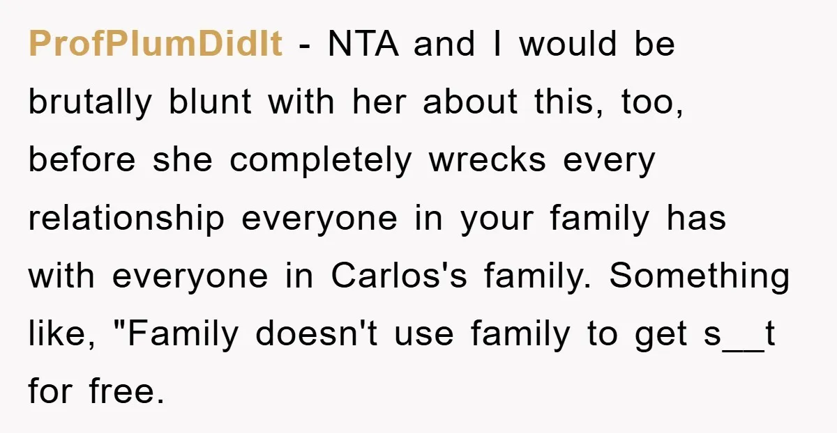 ProfPlumDidIt − NTA and I would be brutally blunt with her about this, too, before she completely wrecks every relationship everyone in your family has with everyone in Carlos's family....