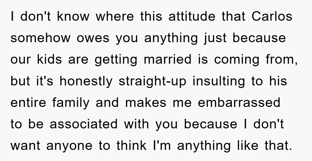 I don't know where this attitude that Carlos somehow owes you anything just because our kids are getting married is coming from, but it's honestly straight-up insulting to his entire...