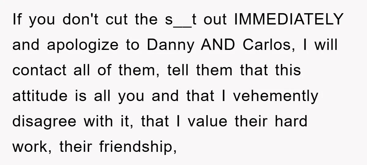 If you don't cut the s__t out IMMEDIATELY and apologize to Danny AND Carlos, I will contact all of them, tell them that this attitude is all you and that...