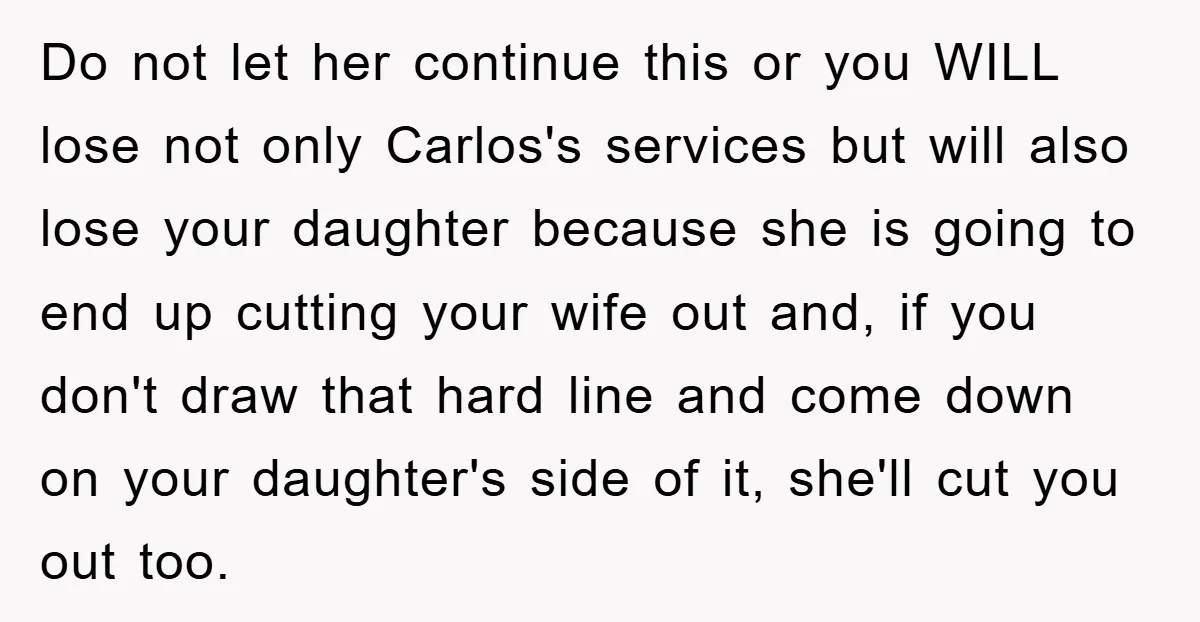Do not let her continue this or you WILL lose not only Carlos's services but will also lose your daughter because she is going to end up cutting your wife...