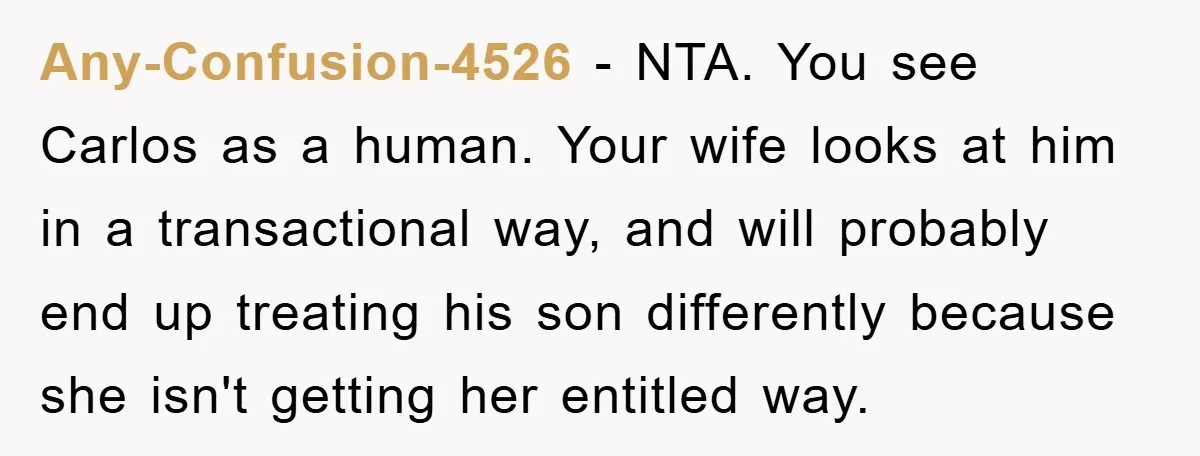 Any-Confusion-4526 − NTA. You see Carlos as a human. Your wife looks at him in a transactional way, and will probably end up treating his son differently because she isn't...
