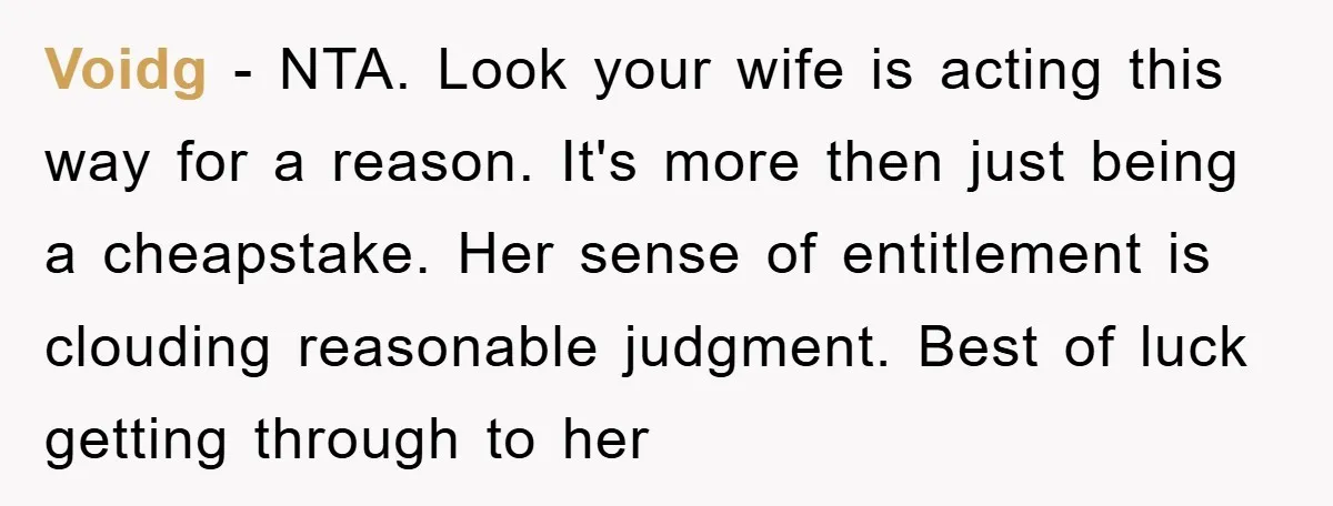 Voidg − NTA. Look your wife is acting this way for a reason. It's more then just being a cheapstake. Her sense of entitlement is clouding reasonable judgment. Best of...