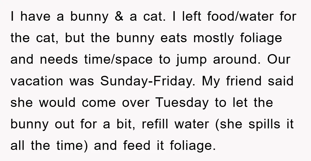 I have a bunny & a cat. I left food/water for the cat, but the bunny eats mostly foliage and needs time/space to jump around. Our vacation was Sunday-Friday. My...