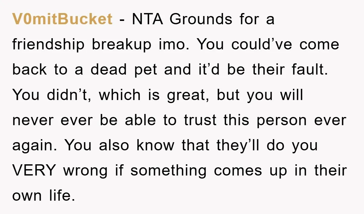 V0mitBucket − NTA Grounds for a friendship breakup imo. You could’ve come back to a dead pet and it’d be their fault. You didn’t, which is great, but you will...