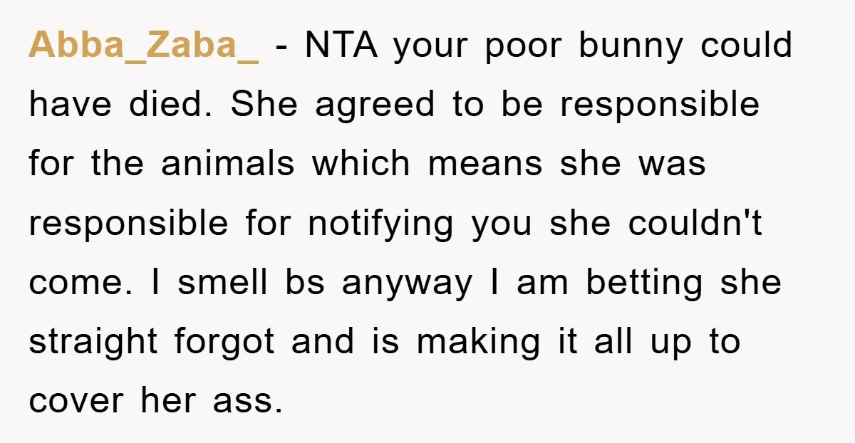 Abba_Zaba_ − NTA your poor bunny could have died. She agreed to be responsible for the animals which means she was responsible for notifying you she couldn't come. I smell...