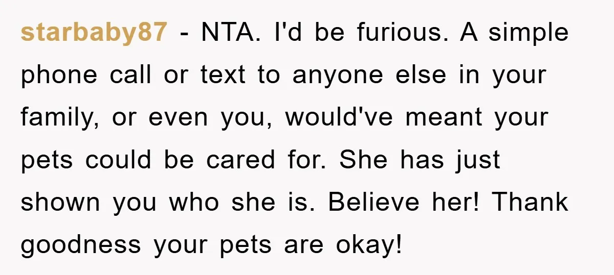 starbaby87 − NTA. I'd be furious. A simple phone call or text to anyone else in your family, or even you, would've meant your pets could be cared for. She...