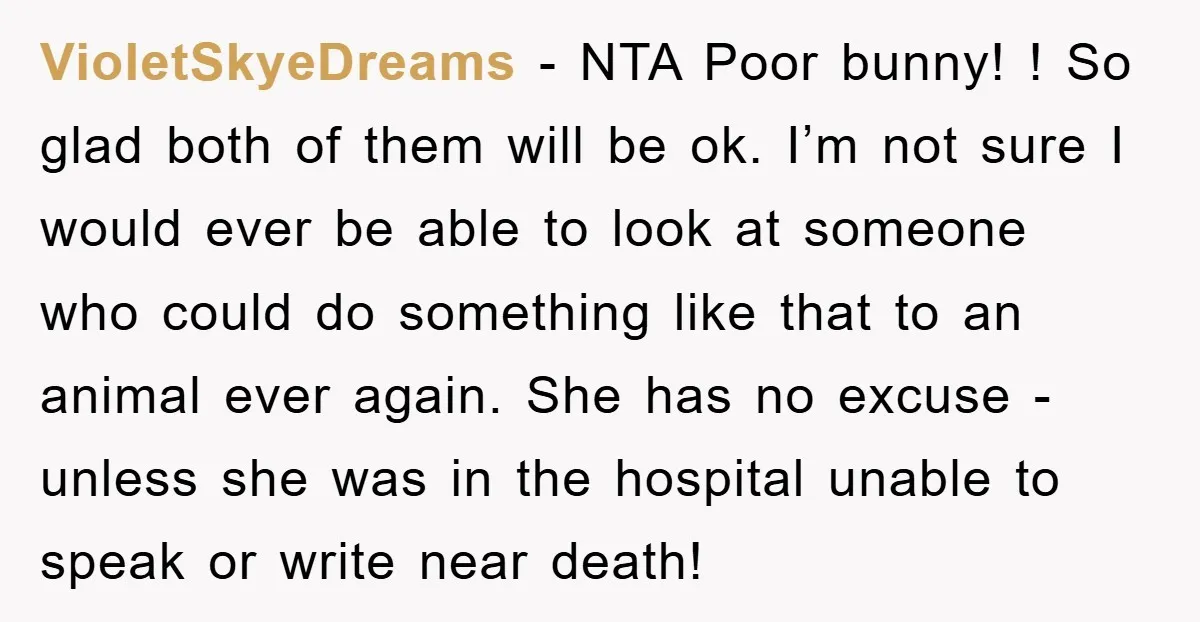 VioletSkyeDreams − NTA Poor bunny! ! So glad both of them will be ok. I’m not sure I would ever be able to look at someone who could do something...